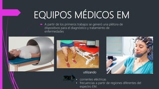 EQUIPOS MÉDICOS EM
 A partir de los primeros trabajos se generó una plétora de
dispositivos para el diagnóstico y tratamiento de
enfermedades
utilizando
• corrientes eléctricas
• frecuencias a partir de regiones diferentes del
espectro EM.
 