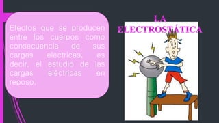 Efectos que se producen
entre los cuerpos como
consecuencia de sus
cargas eléctricas, es
decir, el estudio de las
cargas eléctricas en
reposo.
 