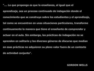 “.... Lo que propongo es que la enseñanza, al igual que el

aprendizaje, sea un proceso continuado de indagación donde el

conocimiento que se construya sobre los estudiantes y el aprendizaje,

tal como se encuentran en unas situaciones particulares, transforme

continuamente la manera que tiene el enseñante de comprender y

actuar en el aula. Sin embargo, las prácticas de indagación no se

aprenden en solitario y los diversos géneros de discurso que median

en esas prácticas no adquieren su pleno valor fuera de un contexto

de actividad conjunta”.



                                                    GORDON WELLS
 