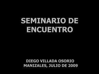 SEMINARIO DE
 ENCUENTRO



 DIEGO VILLADA OSORIO
MANIZALES, JULIO DE 2009
 
