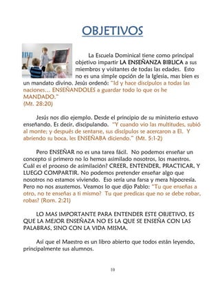OBJETIVOS
                         La Escuela Dominical tiene como principal
                   objetivo impartir LA ENSEÑANZA BIBLICA a sus
                   miembros y visitantes de todas las edades. Esto
                   no es una simple opción de la Iglesia, mas bien es
un mandato divino. Jesús ordenó: “Id y hace discípulos a todas las
naciones… ENSEÑANDOLES a guardar todo lo que os he
MANDADO.”
(Mt. 28:20)

     Jesús nos dio ejemplo. Desde el principio de su ministerio estuvo
enseñando. Es decir, discipulando. “Y cuando vio las multitudes, subió
al monte; y después de sentarse, sus discípulos se acercaron a El. Y
abriendo su boca, les ENSEÑABA diciendo.” (Mt. 5:1-2)

     Pero ENSEÑAR no es una tarea fácil. No podemos enseñar un
concepto si primero no lo hemos asimilado nosotros, los maestros.
Cuál es el proceso de asimilación? CREER, ENTENDER, PRACTICAR, Y
LUEGO COMPARTIR. No podemos pretender enseñar algo que
nosotros no estamos viviendo. Eso sería una farsa y mera hipocresía.
Pero no nos asustemos. Veamos lo que dijo Pablo: “Tu que enseñas a
otro, no te enseñas a ti mismo? Tu que predicas que no se debe robar,
robas? (Rom. 2:21)

    LO MAS IMPORTANTE PARA ENTENDER ESTE OBJETIVO, ES
QUE LA MEJOR ENSEÑAZA NO ES LA QUE SE ENSEÑA CON LAS
PALABRAS, SINO CON LA VIDA MISMA.

     Así que el Maestro es un libro abierto que todos están leyendo,
principalmente sus alumnos.


                                  10
 