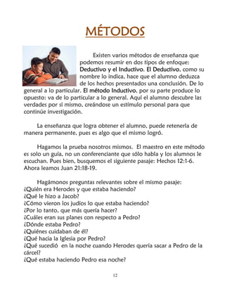 MÉTODOS
                             Existen varios métodos de enseñanza que
                       podemos resumir en dos tipos de enfoque:
                       Deductivo y el Inductivo. El Deductivo, como su
                       nombre lo indica, hace que el alumno deduzca
                       de los hechos presentados una conclusión. De lo
general a lo particular. El método Inductivo, por su parte produce lo
opuesto: va de lo particular a lo general. Aquí el alumno descubre las
verdades por sí mismo, creándose un estímulo personal para que
continúe investigación.

    La enseñanza que logra obtener el alumno, puede retenerla de
manera permanente, pues es algo que el mismo logró.

      Hagamos la prueba nosotros mismos. El maestro en este método
es solo un guía, no un conferenciante que sólo habla y los alumnos le
escuchan. Pues bien, busquemos el siguiente pasaje: Hechos 12:1-6.
Ahora leamos Juan 21:18-19.

     Hagámonos preguntas relevantes sobre el mismo pasaje:
¿Quién era Herodes y que estaba haciendo?
¿Qué le hizo a Jacob?
¿Cómo vieron los judíos lo que estaba haciendo?
¿Por lo tanto, que más quería hacer?
¿Cuáles eran sus planes con respecto a Pedro?
¿Dónde estaba Pedro?
¿Quiénes cuidaban de él?
¿Qué hacia la Iglesia por Pedro?
¿Qué sucedió en la noche cuando Herodes quería sacar a Pedro de la
cárcel?
¿Qué estaba haciendo Pedro esa noche?

                                  12
 