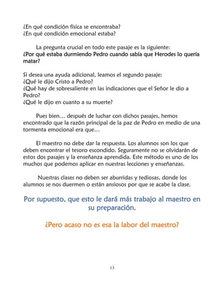 ¿En qué condición física se encontraba?
¿En qué condición emocional estaba?

     La pregunta crucial en todo este pasaje es la siguiente:
¿Por qué estaba durmiendo Pedro cuando sabía que Herodes lo quería
matar?

Si desea una ayuda adicional, leamos el segundo pasaje:
¿Qué le dijo Cristo a Pedro?
¿Qué hay de sobresaliente en las indicaciones que el Señor le dio a
Pedro?
¿Qué le dijo en cuanto a su muerte?

    Pues bien… después de luchar con dichos pasajes, hemos
encontrado que la razón principal de la paz de Pedro en medio de una
tormenta emocional era que…

     El maestro no debe dar la respuesta. Los alumnos son los que
deben encontrar el tesoro escondido. Seguramente no se olvidarán de
estos dos pasajes y la enseñanza aprendida. Este método es uno de los
muchos que podemos aplicar en nuestras lecciones y enseñanzas.

     Nuestras clases no deben ser aburridas y tediosas, donde los
alumnos se nos duermen o están ansiosos por que se acabe la clase.

Por supuesto, que esto le dará más trabajo al maestro en
                    su preparación.

        ¿Pero acaso no es esa la labor del maestro?




                                   13
 