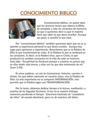 CONOCIMIENTO BIBLICO
                                 Conocimiento bíblico, no quiere decir
                          que los alumnos tienen que saberse la Biblia
                          de completa y citar los versículos de memoria.
                          Lo que sí queremos decir es que el maestro
                          tiene que saber lo que desea enseñar. Aunque
                          sea poco, o sencillo lo que sepa.

      Por “conocimiento bíblico” también queremos decir que no es su
opinión o experiencia personal lo que desea enseñar. Aunque hay
lugar para opiniones y experiencias. Recordemos que es la Palabra de
Dios la que transformará las vidas. Es la Palabra la que se sembrará en
los corazones. Es decir, es la Palabra Viva, que es Cristo, la que
producirá los cambios necesarios en la vida de cada ser humano.
Jesús dijo: “Escudriñad las Escrituras porque a vosotros os parece que
en ellas tenéis vida eterna, y ellas son las que dan testimonio de mí.”
(Juan 5:39).

      En otras palabras, no son las ilustraciones, historias, cuentos o
chistes, los que deben sobresalir en nuestras clases, sino la Palabra de
Dios. Lo más importante no es compartir INFORMACIÓN, sino
permitir que la Palabra logre una TRANSFORMACIÓN.

     Por lo tanto, debemos dedicar tiempo a la lectura, meditación, y
práctica de las Sagradas Escrituras. Si ese no es nuestro enfoque,
estaremos perdiendo el tiempo. Estaremos haciendo de “cuidadores
de niños” de escuela dominical, pero no de maestros del Señor.




                                    14
 