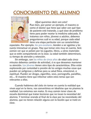 CONOCIMIENTO DEL ALUMNO
                         ¿Qué queremos decir con esto?
                    Pues bien, por poner un ejemplo, el maestro es
                    como el doctor que tiene que saber con qué tipo
                    de paciente está tratando, y qué clase de problema
                    tiene para poder recetar la medicina adecuada. Si
                    tratamos con niños, jóvenes o adultos, debemos
                    preguntarnos cuál es su edad, porque cada edad
                    tiene una etapa particular con sus características
especiales. Por ejemplo, los pre-escolares, tienden a ser egoístas y les
cuesta interactuar en grupo. Hay que tomar esto muy en cuenta. Será
común ver que se peleen por los juguetes, libros, u otros materiales
que se estén compartiendo en la clase. La edad también determinará,
su tiempo de atención y retención.
      Sin embargo, con los niños de cinco años de edad cada cinco
minutos debemos cambiar de actividad, si es que deseamos mantener
su atención. Los jóvenes tienen otro tipo de características. Ellos están
explorando por curiosidad o presión de los amigos muchas cosas que
pueden ser peligrosas y dañinas para su salud física, emocional, o
espiritual. Pueden ser drogas, cigarrillos, sexo, pornografía, pandillas,
etc… El maestro tiene que informar sobre estos temas que son
relevantes a ellos.

      Cuando hablemos del cielo sin tomar en cuenta la realidad que
viven aquí en la tierra, nos convertimos en idealistas que no pisamos la
realidad. Los extremos son malos. Es muy común tener clases de
escuela dominical que tratan lecciones que no tocan la necesidad del
alumno. Y terminar orando al final de la clase por las necesidades del
alumno, que no tienen relación alguna con la lección que se trató en
clase.



                                    15
 