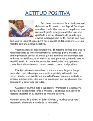 ACTITUD POSITIVA
                             Esto tiene que ver con la actitud personal
                       del maestro. El maestro que llega el Domingo
                       a su clase con la idea que va a cumplir con una
                       mera obligación delegada a él/ella, que vive
                       quejándose de sus alumnos, de su aula, que
                       envidia la tranquilidad de los que no dan clase,
que sólo ve los problemas pero no se enfoca en las soluciones… es un
maestro con una actitud negativa.

       Veamos ahora el aspecto positivo. El maestro que no deja que su
responsabilidad se limite únicamente al domingo por la mañana, el
que se preocupa por los alumnos que no asistieron ese domingo, que
les llama por teléfono, o los visita a su casa para ver que fue lo que les
impidió asistir. Al que le importan ñas necesidades tanto psíquicas
como físicas de su alumno… es un maestro con actitud positiva.

      Este tipo de maestros animan a sus alumnos a llegar a tiempo,
pues saben que habrá algo interesante, especial y relevante para
recibir. Son los que mantienen una relación con sus alumnos toda la
semana, porque oran, piensan, y se preocupan por sus alumnos con
compasión y amor por sus vidas.

     Cuando el alumno diga a sus padres: “Vámonos a la iglesia ya,
porque no quiero llegar tarde a mi clase”, es porque el maestro ha
logrado impactar en su alumno de manera positiva.

Maestros como Billy Graham, John Wesley, y muchos otros han
impactado al mundo a través de su ministerio.



                                    17
 