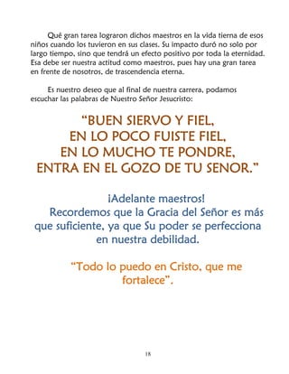 Qué gran tarea lograron dichos maestros en la vida tierna de esos
niños cuando los tuvieron en sus clases. Su impacto duró no solo por
largo tiempo, sino que tendrá un efecto positivo por toda la eternidad.
Esa debe ser nuestra actitud como maestros, pues hay una gran tarea
en frente de nosotros, de trascendencia eterna.

     Es nuestro deseo que al final de nuestra carrera, podamos
escuchar las palabras de Nuestro Señor Jesucristo:


       “BUEN SIERVO Y FIEL,
     EN LO POCO FUISTE FIEL,
    EN LO MUCHO TE PONDRE,
 ENTRA EN EL GOZO DE TU SENOR.”

                 ¡Adelante maestros!
   Recordemos que la Gracia del Señor es más
 que suficiente, ya que Su poder se perfecciona
              en nuestra debilidad.

            “Todo lo puedo en Cristo, que me
                     fortalece”.




                                  18
 