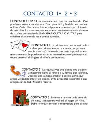 CONTACTO 1• 2 • 3
CONTACTO 1 •2 •3 es una manera en que los maestros de niños
pueden enseñar a sus alumnos. Es un plan fácil y flexible que pueden
utilizar. Cada niño de una lista es asignado a un maestro/a. A través
de este plan, los maestros pueden estar en contacto con cada alumno
de su clase por medio de LLAMADAS, CARTAS, O VISITAS, para
enfatizar el alcance de los alumnos ausentes.


                   CONTACTO 1: La primera vez que un niño asiste
                 a clase por primera vez, o se ausenta por primera
               vez, la maestra/o le manda una carta o postal en esa
misma semana. Se pueden usar cartas pre-escritas pero que tengan el
toque personal al dirigirse al niño/a por nombre.



          CONTACTO 2: La segunda vez que el niño esta ausente,
                 la maestra/o llama al niño o a su familia por teléfono.
                 Debe ser una llamada amable, positiva, corta, que
refleje verdadero interés en el niño. Evite preguntas indiscretas o que
reflejen curiosidad. Muestre respeto.




                  CONTACTO 3: La tercera semana de la ausencia
                   del niño, la maestra/o visitará el hogar del niño.
                   Debe ser breve, cordial, y motivadora para el niño.




                                    19
 