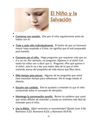 El Niño y la
                                     Salvación

•
• Comience con oración. Ore por el niño regularmente antes de
  hablar con él.

• Trate a cada niño individualmente. El hecho de que un hermano
  mayor haya aceptado a Cristo, no significa que él esté preparado
  para hacerlo.

• Converse con el niño. Haga preguntas que requieran más que un
  sí o un no. Por ejemplo, no pregunte: ¿Quieres ir al cielo? Casi
  todos los niños van a decir que si. Pregunte: ¿Por qué quieres ir
  al cielo?, esto le va a dar una mejor idea de lo que el niño
  entiende acerca del propósito de vida eterna que Dios tiene.

• Déle tiempo para pensar. Algunas de las preguntas que usted
  hará necesitan tiempo para reflexionar. No le tenga miedo al
  silencio.

• Escuche con cuidado. Esto le ayudará a entender lo que el niño
  comprende sobre el concepto de salvación.

• Mantenga la conversación sencilla. Revise las palabras que usará
  que serían difíciles de entender y escoja un sinónimo más fácil de
  entender para el niño.

• Use la Biblia. ¿Qué versículos se recomiendan? Quizás Juan 3:16;
  Romanos 3:23; Romanos 6:23; y Romanos 10:9-10.
                                20
 