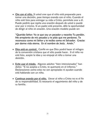 • Ore con el niño. Si usted cree que el niño está preparado para
  tomar una decisión, pase tiempo orando con el niño. Cuando el
  niño esté listo para entregar su vida a Cristo, permítale orar a él.
  Puede pedirle que repita una oración después de usted o puede
  orar por si mismo. Si un padre está presente, déle la oportunidad
  de dirigir al niño en oración. Una oración modelo puede ser:

  “Querido Señor: Yo se que soy un pecador y necesito Tu perdón.
  Me arrepiento de mis pecados y te pido que me perdones. Te
  reconozco como mi Señor y te recibo como mi Salvador. Gracias
  por darme vida eterna. En el nombre de Jesús. Amén.”

• Dios está en control. Confíe en que Dios podrá hacer el milagro
  de la conversión cristiana que el sólo puede hacer. Si el niño no
  está listo, acepte la idea y no empuje al niño a tomar una
  desición.

• Evite usar el miedo. Algunos adultos “bien intencionados” han
  dicho: “Si no aceptas a Cristo, te quemarás en el infierno.”
  Declaraciones como estas no son apropiadas ni ayudan cuando
  está hablando con un niño.

• Continue orando por el niño. Llevar al niño a Cristo no es el fin
  de su responsabilidad. Es necesario el seguimiento del niño y de
  su familia.




                                 21
 
