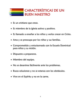 CARACTERÍSTICAS DE UN
              BUEN MAESTRO

• Es un cristiano que crece.

• Es miembro de la iglesia activo y positivo.

• Es llamado a enseñar a los niños y verlos crecer en Cristo.

• Ama y se preocupa por los niños y sus familias.

• Comprometido y entusiasmado con la Escuela Dominical
  para niños y su misión.

• Dispuesto a prepararse.

• Miembro del equipo.

• No se desanima fácilmente ante los problemas.

• Busca soluciones y no se estanca con los obstáculos.

• Vive en el Espíritu y no en la carne.




                               4
 