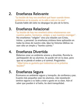 2.    Enseñanza Relevante
     “La lección de hoy nos enseñará qué hacer cuando tienes
     problemas en la escuela, en la calle o aún en tu casa”.
     Cuando hable del cielo no despegue los pies de la tierra.

3.    Enseñanza Relacional
     “La lección de hoy nos enseñará cómo relacionarnos con
     nuestros padres, hermanos, amigos, y aun nuestros enemigos”.
     No enseñemos “religión” sino una relación con Cristo,
     íntima y personal. La enseñanza cristiana tiene aplicación en
     todas las áreas de nuestra vida. Que las historias bíblicas no
     sean sólo un simple y “bonito cuento.”

4.    Enseñanza Divertida
      Debemos crear un ambiente ameno y divertido. Permita la
      participación de sus alumnos. Se puede reír en la clase, pero
      que no se pierda el orden y el control. Pregúnteles:
      “¿Qué tema os gustaría que tratásemos en la próxima
      lección?”

5.    Enseñanza Segura
     Promueva un ambiente seguro y tranquilo, de confianza y paz.
     Cuanto más pequeños sean los alumnos, más necesitarán
     sentirse seguros a su lado y estar a gusto en su clase. Aún el
      saber que pueden ir al baño, les dará tranquilidad.




                                 6
 