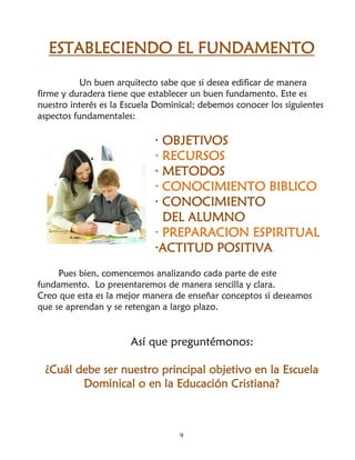 ESTABLECIENDO EL FUNDAMENTO
           Un buen arquitecto sabe que si desea edificar de manera
firme y duradera tiene que establecer un buen fundamento. Este es
nuestro interés es la Escuela Dominical; debemos conocer los siguientes
aspectos fundamentales:

                             · OBJETIVOS
                             · RECURSOS
                             · METODOS
                             · CONOCIMIENTO BIBLICO
                             · CONOCIMIENTO
                               DEL ALUMNO
                             · PREPARACION ESPIRITUAL
                             ·ACTITUD POSITIVA
     Pues bien, comencemos analizando cada parte de este
fundamento. Lo presentaremos de manera sencilla y clara.
Creo que esta es la mejor manera de enseñar conceptos si deseamos
que se aprendan y se retengan a largo plazo.


                       Así que preguntémonos:

 ¿Cuál debe ser nuestro principal objetivo en la Escuela
        Dominical o en la Educación Cristiana?



                                   9
 