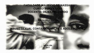 FACULDADE MAURÍCIO DE NASSAU
CURSO: PSICOLOGIA
DOCENTE: DILMA FELIZARDO
ANA PATRÍCIA SANTOS
ABUSO SEXUAL CONTRA CRIANÇAS E ADOLESCENTES
NATAL/RN
2017
 