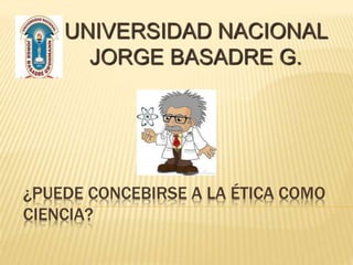 ¿PUEDE CONCEBIRSE A LA ÉTICA COMO
CIENCIA?
UNIVERSIDAD NACIONAL
JORGE BASADRE G.
 