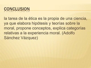 CONCLUSION
la tarea de la ética es la propia de una ciencia,
ya que elabora hipótesis y teorías sobre la
moral, propone conceptos, explica categorías
relativas a la experiencia moral. (Adolfo
Sánchez Vázquez)
 