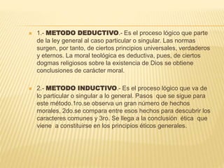  1.- METODO DEDUCTIVO.- Es el proceso lógico que parte
de la ley general al caso particular o singular. Las normas
surgen, por tanto, de ciertos principios universales, verdaderos
y eternos. La moral teológica es deductiva, pues, de ciertos
dogmas religiosos sobre la existencia de Dios se obtiene
conclusiones de carácter moral.
 2.- METODO INDUCTIVO.- Es el proceso lógico que va de
lo particular o singular a lo general. Pasos que se sigue para
este método.1ro.se observa un gran número de hechos
morales, 2do.se compara entre esos hechos para descubrir los
caracteres comunes y 3ro. Se llega a la conclusión ética que
viene a constituirse en los principios éticos generales.
 