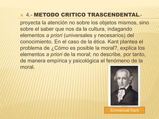  4.- METODO CRITICO TRASCENDENTAL.-
proyecta la atención no sobre los objetos mismos, sino
sobre el saber que nos da la cultura, indagando
elementos a priori (universales y necesarios) del
conocimiento. En el caso de la ética. Kant plantea el
problema de ¿Cómo es posible la moral?, explica los
elementos a priori de la moral; no describe, por tanto,
de manera empírica y psicológica el fenómeno de la
moral.
Emmanuel Kant
 