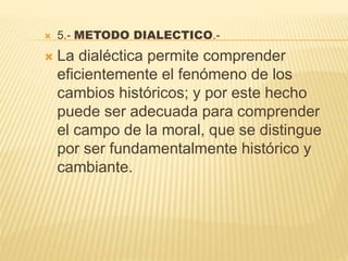  5.- METODO DIALECTICO.-
 La dialéctica permite comprender
eficientemente el fenómeno de los
cambios históricos; y por este hecho
puede ser adecuada para comprender
el campo de la moral, que se distingue
por ser fundamentalmente histórico y
cambiante.
 