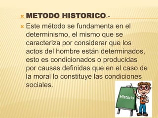  METODO HISTORICO.-
 Este método se fundamenta en el
determinismo, el mismo que se
caracteriza por considerar que los
actos del hombre están determinados,
esto es condicionados o producidas
por causas definidas que en el caso de
la moral lo constituye las condiciones
sociales.
 