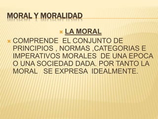 MORAL Y MORALIDAD
 LA MORAL
 COMPRENDE EL CONJUNTO DE
PRINCIPIOS , NORMAS ,CATEGORIAS E
IMPERATIVOS MORALES DE UNA EPOCA
O UNA SOCIEDAD DADA. POR TANTO LA
MORAL SE EXPRESA IDEALMENTE.
 