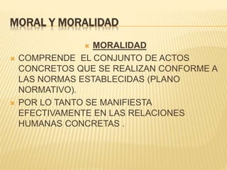 MORAL Y MORALIDAD
 MORALIDAD
 COMPRENDE EL CONJUNTO DE ACTOS
CONCRETOS QUE SE REALIZAN CONFORME A
LAS NORMAS ESTABLECIDAS (PLANO
NORMATIVO).
 POR LO TANTO SE MANIFIESTA
EFECTIVAMENTE EN LAS RELACIONES
HUMANAS CONCRETAS .
 