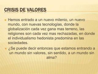 CRISIS DE VALORES
 Hemos entrado a un nuevo milenio, un nuevo
mundo, con nuevas tecnologías, donde la
globalización cada vez gana mas terreno, las
religiones son cada vez mas rechazadas, en donde
el individualismo hedonista predomina en las
sociedades.
 ¿Se puede decir entonces que estamos entrando a
un mundo sin valores, sin sentido, a un mundo sin
alma?
 