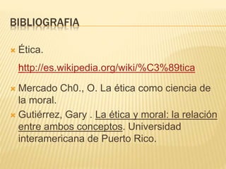BIBLIOGRAFIA
 Ética.
http://es.wikipedia.org/wiki/%C3%89tica
 Mercado Ch0., O. La ética como ciencia de
la moral.
 Gutiérrez, Gary . La ética y moral: la relación
entre ambos conceptos. Universidad
interamericana de Puerto Rico.
 