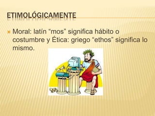 ETIMOLÓGICAMENTE
 Moral: latín “mos” significa hábito o
costumbre y Ética: griego “ethos” significa lo
mismo.
 