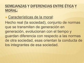 SEMEJANZAS Y DIFERENCIAS ENTRE ÉTICA Y
MORAL:
 Características de la moral:
Hecho real (la sociedad), conjunto de normas
que se transmiten de generación en
generación, evolucionan con el tiempo y
guardan diferencia con respecto a las normas
de otra sociedad, esas orientan la conducta de
los integrantes de esa sociedad.
 