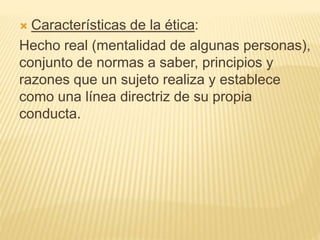  Características de la ética:
Hecho real (mentalidad de algunas personas),
conjunto de normas a saber, principios y
razones que un sujeto realiza y establece
como una línea directriz de su propia
conducta.
 