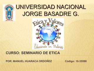 UNIVERSIDAD NACIONAL
JORGE BASADRE G.
CURSO: SEMINARIO DE ETICA
POR: MANUEL HUARACA ORDOÑEZ Código: 10-35598
 
