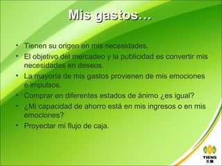 Mis gastos…

• Tienen su origen en mis necesidades.
• El objetivo del mercadeo y la publicidad es convertir mis
  necesidades en deseos.
• La mayoría de mis gastos provienen de mis emociones
  e impulsos.
• Comprar en diferentes estados de ánimo ¿es igual?
• ¿Mi capacidad de ahorro está en mis ingresos o en mis
  emociones?
• Proyectar mi flujo de caja.
 