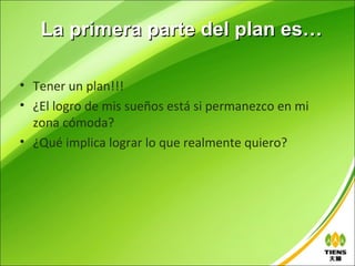 La primera parte del plan es…

• Tener un plan!!!
• ¿El logro de mis sueños está si permanezco en mi
  zona cómoda?
• ¿Qué implica lograr lo que realmente quiero?
 