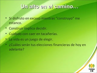 Un alto en el camino…

• Si disfruto en exceso mientras “construyo” me
  estanco.
• Construir implica decidir.
• Cuidado con caer en tacañerías.
• La vida es un juego de elegir.
• ¿Cuáles serán tus elecciones financieras de hoy en
  adelante?
 
