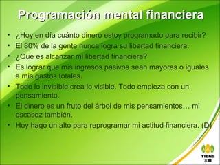 Programación mental financiera
• ¿Hoy en día cuánto dinero estoy programado para recibir?
• El 80% de la gente nunca logra su libertad financiera.
• ¿Qué es alcanzar mi libertad financiera?
• Es lograr que mis ingresos pasivos sean mayores o iguales
  a mis gastos totales.
• Todo lo invisible crea lo visible. Todo empieza con un
  pensamiento.
• El dinero es un fruto del árbol de mis pensamientos… mi
  escasez también.
• Hoy hago un alto para reprogramar mi actitud financiera. (D)
 