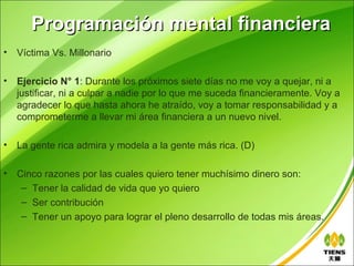 Programación mental financiera
•   Víctima Vs. Millonario

•   Ejercicio N° 1: Durante los próximos siete días no me voy a quejar, ni a
    justificar, ni a culpar a nadie por lo que me suceda financieramente. Voy a
    agradecer lo que hasta ahora he atraído, voy a tomar responsabilidad y a
    comprometerme a llevar mi área financiera a un nuevo nivel.

•   La gente rica admira y modela a la gente más rica. (D)

•   Cinco razones por las cuales quiero tener muchísimo dinero son:
     – Tener la calidad de vida que yo quiero
     – Ser contribución
     – Tener un apoyo para lograr el pleno desarrollo de todas mis áreas.
 