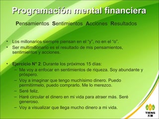 Programación mental financiera
     Pensamientos Sentimientos Acciones Resultados


•   Los millonarios siempre piensan en el “y”, no en el “o”.
•   Ser multimillonario es el resultado de mis pensamientos,
    sentimientos y acciones.

•   Ejercicio N° 2: Durante los próximos 15 días:
     – Me voy a enfocar en sentimientos de riqueza. Soy abundante y
       próspero.
     – Voy a imaginar que tengo muchísimo dinero. Puedo
       permitírmelo, puedo comprarlo. Me lo merezco.
     – Seré feliz.
     – Haré circular el dinero en mi vida para atraer más. Seré
       generoso.
     – Voy a visualizar que llega mucho dinero a mi vida.
 