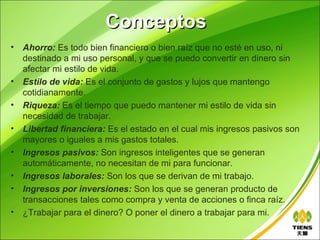 Conceptos
•   Ahorro: Es todo bien financiero o bien raíz que no esté en uso, ni
    destinado a mi uso personal, y que se puedo convertir en dinero sin
    afectar mi estilo de vida.
•   Estilo de vida: Es el conjunto de gastos y lujos que mantengo
    cotidianamente.
•   Riqueza: Es el tiempo que puedo mantener mi estilo de vida sin
    necesidad de trabajar.
•   Libertad financiera: Es el estado en el cual mis ingresos pasivos son
    mayores o iguales a mis gastos totales.
•   Ingresos pasivos: Son ingresos inteligentes que se generan
    automáticamente, no necesitan de mi para funcionar.
•   Ingresos laborales: Son los que se derivan de mi trabajo.
•   Ingresos por inversiones: Son los que se generan producto de
    transacciones tales como compra y venta de acciones o finca raíz.
•   ¿Trabajar para el dinero? O poner el dinero a trabajar para mi.
 