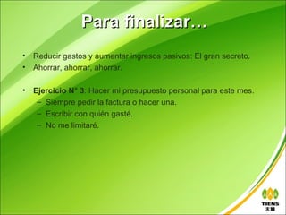 Para finalizar…
•   Reducir gastos y aumentar ingresos pasivos: El gran secreto.
•   Ahorrar, ahorrar, ahorrar.

•   Ejercicio N° 3: Hacer mi presupuesto personal para este mes.
     – Siempre pedir la factura o hacer una.
     – Escribir con quién gasté.
     – No me limitaré.
 