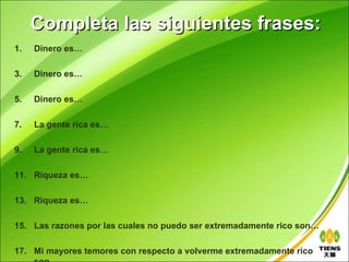 Completa las siguientes frases:
1.   Dinero es…

3.   Dinero es…

5.   Dinero es…

7.   La gente rica es…

9.   La gente rica es…

11. Riqueza es…

13. Riqueza es…

15. Las razones por las cuales no puedo ser extremadamente rico son…

17. Mi mayores temores con respecto a volverme extremadamente rico
 