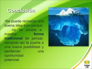 Conclusión
•Se puede rechazar una
buena idea solo porque
     no se acopla a
nuestra           forma
tradicional de pensar,
cerrando así la puerta a
una nueva posibilidad y
perdiendo           una
oportunidad
potencial.
 