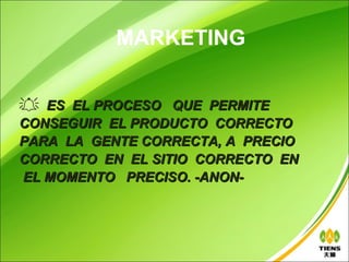 MARKETING

 ES EL PROCESO QUE PERMITE
CONSEGUIR EL PRODUCTO CORRECTO
PARA LA GENTE CORRECTA, A PRECIO
CORRECTO EN EL SITIO CORRECTO EN
EL MOMENTO PRECISO. -ANON-
 