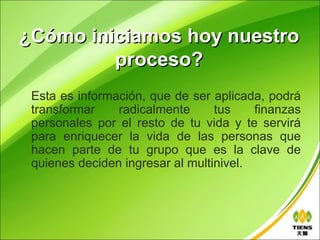 ¿Cómo iniciamos hoy nuestro
         proceso?
 Esta es información, que de ser aplicada, podrá
 transformar    radicalmente      tus    finanzas
 personales por el resto de tu vida y te servirá
 para enriquecer la vida de las personas que
 hacen parte de tu grupo que es la clave de
 quienes deciden ingresar al multinivel.
 