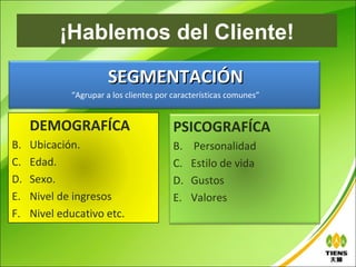 ¡Hablemos del Cliente!
                       SEGMENTACIÓN
             “Agrupar a los clientes por características comunes”


     DEMOGRAFÍCA                         PSICOGRAFÍCA
B.   Ubicación.                          B.   Personalidad
C.   Edad.                               C.   Estilo de vida
D.   Sexo.                               D.   Gustos
E.   Nivel de ingresos                   E.   Valores
F.   Nivel educativo etc.
 