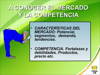 A CONOCER EL MERCADO
   Y LA COMPETENCIA
     • CARACTERÍSTICAS DEL
       MERCADO: Potencial,
       segmentos, demanda,
       tendencias.

     • COMPETENCIA. Fortalezas y
       debilidades. Productos,
       precio etc.
 