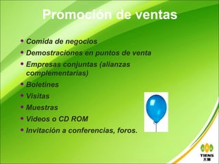 Promoción de ventas
   Comida de negocios
   Demostraciones en puntos de venta
   Empresas conjuntas (alianzas
    complementarias)
   Boletines
   Visitas
   Muestras
   Videos o CD ROM
   Invitación a conferencias, foros.
 