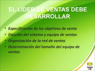 EL LIDER DE VENTAS DEBE
          DESARROLLAR
•   Especificación de los objetivos de venta
•   Elección del sistema y equipo de ventas
•   Organización de la red de ventas
•   Determinación del tamaño del equipo de
    ventas
 