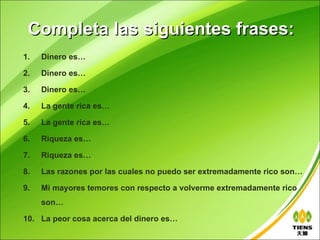 Completa las siguientes frases:
1.   Dinero es…

2.   Dinero es…

3.   Dinero es…

4.   La gente rica es…

5.   La gente rica es…

6.   Riqueza es…

7.   Riqueza es…

8.   Las razones por las cuales no puedo ser extremadamente rico son…

9.   Mi mayores temores con respecto a volverme extremadamente rico
     son…

10. La peor cosa acerca del dinero es…
 