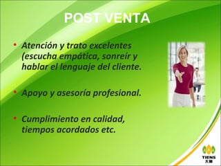 POST VENTA
• Atención y trato excelentes
  (escucha empática, sonreír y
  hablar el lenguaje del cliente.

• Apoyo y asesoría profesional.

• Cumplimiento en calidad,
  tiempos acordados etc.
 